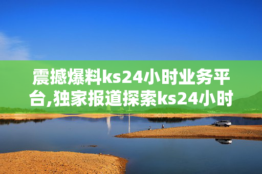 震撼爆料ks24小时业务平台,独家报道探索ks24小时业务平台的全新机遇与价值！